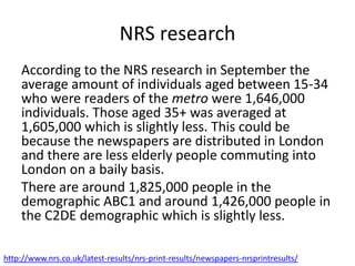 NRS research
According to the NRS research in September the
average amount of individuals aged between 15-34
who were readers of the metro were 1,646,000
individuals. Those aged 35+ was averaged at
1,605,000 which is slightly less. This could be
because the newspapers are distributed in London
and there are less elderly people commuting into
London on a baily basis.
There are around 1,825,000 people in the
demographic ABC1 and around 1,426,000 people in
the C2DE demographic which is slightly less.
http://www.nrs.co.uk/latest-results/nrs-print-results/newspapers-nrsprintresults/
 