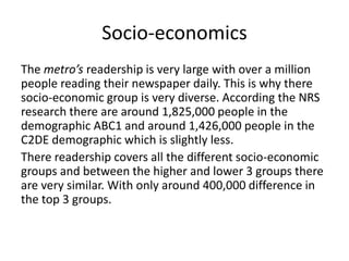 Socio-economics
The metro’s readership is very large with over a million
people reading their newspaper daily. This is why there
socio-economic group is very diverse. According the NRS
research there are around 1,825,000 people in the
demographic ABC1 and around 1,426,000 people in the
C2DE demographic which is slightly less.
There readership covers all the different socio-economic
groups and between the higher and lower 3 groups there
are very similar. With only around 400,000 difference in
the top 3 groups.
 
