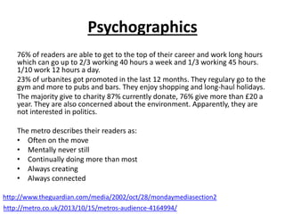 Psychographics
76% of readers are able to get to the top of their career and work long hours
which can go up to 2/3 working 40 hours a week and 1/3 working 45 hours.
1/10 work 12 hours a day.
23% of urbanites got promoted in the last 12 months. They regulary go to the
gym and more to pubs and bars. They enjoy shopping and long-haul holidays.
The majority give to charity 87% currently donate, 76% give more than £20 a
year. They are also concerned about the environment. Apparently, they are
not interested in politics.
The metro describes their readers as:
• Often on the move
• Mentally never still
• Continually doing more than most
• Always creating
• Always connected
http://www.theguardian.com/media/2002/oct/28/mondaymediasection2
http://metro.co.uk/2013/10/15/metros-audience-4164994/
 