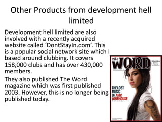 Other Products from development hell
limited
Development hell limited are also
involved with a recently acquired
website called ‘DontStayIn.com’. This
is a popular social network site which I
based around clubbing. It covers
158,000 clubs and has over 430,000
members.
They also published The Word
magazine which was first published
2003. However, this is no longer being
published today.
 