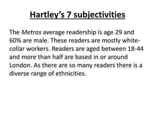Hartley’s 7 subjectivities
The Metros average readership is age 29 and
60% are male. These readers are mostly white-
collar workers. Readers are aged between 18-44
and more than half are based in or around
London. As there are so many readers there is a
diverse range of ethnicities.
 