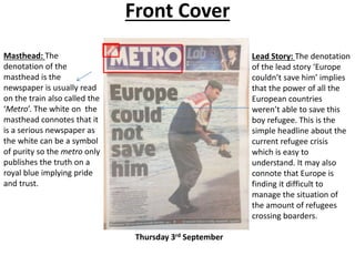 Front Cover
Masthead: The
denotation of the
masthead is the
newspaper is usually read
on the train also called the
‘Metro’. The white on the
masthead connotes that it
is a serious newspaper as
the white can be a symbol
of purity so the metro only
publishes the truth on a
royal blue implying pride
and trust.
Lead Story: The denotation
of the lead story ‘Europe
couldn’t save him’ implies
that the power of all the
European countries
weren’t able to save this
boy refugee. This is the
simple headline about the
current refugee crisis
which is easy to
understand. It may also
connote that Europe is
finding it difficult to
manage the situation of
the amount of refugees
crossing boarders.
Thursday 3rd September
 