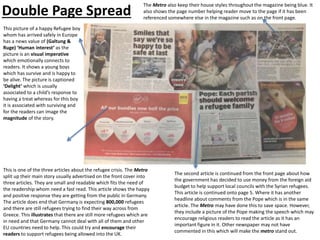 Double Page Spread
This picture of a happy Refugee boy
whom has arrived safely in Europe
has a news value of (Galtung &
Ruge) ‘Human interest’ as the
picture is an visual imperative
which emotionally connects to
readers. It shows a young boys
which has survive and is happy to
be alive. The picture is captioned
‘Delight’ which is usually
associated to a child’s response to
having a treat whereas for this boy
it is associated with surviving and
for the readers can image the
magnitude of the story.
This is one of the three articles about the refugee crisis. The Metro
split up their main story usually advertised on the front cover into
three articles. They are small and readable which fits the need of
the readership whom need a fast read. This article shows the happy
and positive response they are getting from the public in Germany.
The article does end that Germany is expecting 800,000 refugees
and there are still refugees trying to find their way across from
Greece. This illustrates that there are still more refugees which are
in need and that Germany cannot deal with all of them and other
EU countries need to help. This could try and encourage their
readers to support refugees being allowed into the UK.
The second article is continued from the front page about how
the government has decided to use money from the foreign aid
budget to help support local councils with the Syrian refugees.
This article is continued onto page 5. Where it has another
headline about comments from the Pope which is in the same
article. The Metro may have done this to save space. However,
they include a picture of the Pope making the speech which may
encourage religious readers to read the article as it has an
important figure in it. Other newspaper may not have
commented in this which will make the metro stand out.
The Metro also keep their house styles throughout the magazine being blue. It
also shows the page number helping reader move to the page if it has been
referenced somewhere else in the magazine such as on the front page.
 