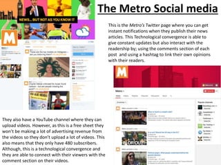 The Metro Social media
This is the Metro’s Twitter page where you can get
instant notifications when they publish their news
articles. This Technological convergence is able to
give constant updates but also interact with the
readership by; using the comments section of each
post and using a hashtag to link their own opinions
with their readers.
They also have a YouTube channel where they can
upload videos. However, as this is a free sheet they
won’t be making a lot of advertising revenue from
the videos so they don’t upload a lot of videos. This
also means that they only have 480 subscribers.
Although, this is a technological convergence and
they are able to connect with their viewers with the
comment section on their videos.
 