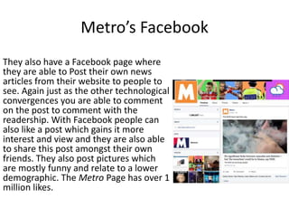 Metro’s Facebook
They also have a Facebook page where
they are able to Post their own news
articles from their website to people to
see. Again just as the other technological
convergences you are able to comment
on the post to comment with the
readership. With Facebook people can
also like a post which gains it more
interest and view and they are also able
to share this post amongst their own
friends. They also post pictures which
are mostly funny and relate to a lower
demographic. The Metro Page has over 1
million likes.
 
