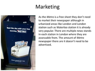 Marketing
As the Metro is a free sheet they don’t need
to market their newspaper although in
urbanized areas like London and London
station such as Waterloo station it is already
very popular. There are multiple news stands
in each station in London where they are
assessable from. The amount of Metro
newspaper there are it doesn’t need to be
advertised.
 