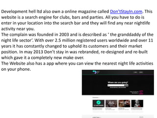 Development hell ltd also own a online magazine called Don’tStayIn.com. This
website is a search engine for clubs, bars and parties. All you have to do is
enter in your location into the search bar and they will find any near nightlife
activity near you.
The complain was founded in 2003 and is described as ‘ the granddaddy of the
night life sector’. With over 2.5 million registered users worldwide and over 11
years it has constantly changed to uphold its customers and their market
position. In may 2013 Don’t stay in was rebranded, re-designed and re-built
which gave it a completely new make over.
The Website also has a app where you can view the nearest night life activities
on your phone.
 
