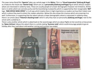 The news James Bond film ‘Spectre’ takes up a whole page in the Metro. This is a ‘Visual imperative’ (Galtung & Ruge)
as it features the movie star ‘Daniel Craig’ whom acts as a personality (Galtung and Ruge) figure which attracts readers
whom are interested in celebrity news. These are usually people of a lower demographic however not limited to. All the
text is in white which can connote purity and the brand being trustworthy which is supported by their recognizable ‘007’
logo. ‘BOX OFFICE NOW OPEN!’ is in all caps which implies there is high importance as readers can buy their tickets now
which is where they want to direct the readers attention. Below this also shows the cinemas which are screening it as
well. Furthermore, in supporting that the advert attracts a lower demographic whom is interested in celebrity news,
there is an article about ‘Paloma’s Stocking trade’ which is why they have an personality (Galtung and Ruge) next to the
article with a celebrity in.
There is also another article which is advertised on the second page which are about flights to hot countries at low prices
by ‘Qatar Airlines’. Above this advert there is a article stating ‘Summer ends’ which could encourage people to go on
holiday after they read about cold weather coming and summer has ended.
 