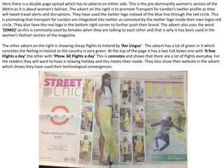Here there is a double page spread which has to adverts on either side. This is the pre-dominantly women's section of the
Metro as it is about women’s fashion. The advert on the right is to promote Transport for London’s twitter profile as they
will tweet travel alerts and disruptions. They have used the twitter logo instead of the blue line through the red circle. This
is promoting that transport for London are integrated into twitter as connoted by the twitter logo inside their own logos red
circle. They also have the real logo in the bottom right corner to further push their brand. The advert also uses the word
‘(OMG)’ as this is commonly used by females when they are talking to each other and that is why it has been used in the
women’s fashion section of the magazine.
The other advert on the right is showing cheap flights to Ireland by ‘Aer Lingus’. The advert has a lot of green in it which
connotes the feeling in Ireland as the country is very green. At the top of the page it has a two tick boxes one with ‘A few
Flights a day’ the other with ‘Phew. 60 Flights a day’ This is connotes and shows that there are a lot of flights everyday. For
the readers they will want to have a relaxing holiday and this meets their needs. They also show their website in the advert
which shows they have used their technological convergences.
 