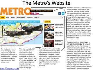 The Metro’s Website
http://metro.co.uk/
The Metro online has a different colour
scheme than the front cover as the
Metro text is orange instead of blue.
This could connote that the metro is
aiming their online readers at a low
demographic being young people in a
E/D/C2 category as they are more likely
to use their website and the people in
the higher demographic will read the
paper. This is different to their hard
copy as that is white and blue which is
more plain but sophisticated. It is also
different as they have important news
on the front cover whereas the online
version has the newest news and other
‘weird news’ which wouldn’t make it
onto the hard copy.
They also have their social media
pages advertised at the top of the
page which further supports that
their website is aimed at a lower
demographic. They also show how
many times which their articles
have been shared next to their
logo. This also makes them seem
more adapted to a younger
audience.
The front cover news is
never front page news
which could imply that
their online newspaper is
aimed towards a younger
target audience whom
may not want to read
serious news.
They also have a ‘just in’
news where they have
news which readers
wouldn’t usually find in
other news or online. On
one of these articles it says
it’s the ‘the best thing ever’
which implies its aimed
towards a younger
audience because of the
informal language.
They also have their slogan ‘NEWS …
BUT NOT AS YOU KNOW IT’ being all
capital letter implies that it is very
important news although this isn’t the
usual formal language that is used in
journalism. This could mean that they
are aiming at a younger generation and
low demographic and the orange title
also suggests this. This title is in yellow
text which could imply that it is also
important by connoting that its
highlighted. Also the other titles for
news are bright and different colours
which further supports that the metro’s
online having a younger readership.
 