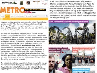 In the news section the Metro have split it up into four
different categories; UK, World, Weird and Tech. Again the
colour scheme is bright connoting that it is designed for a
younger audience. However as this a free website to use
they also have an advert at the top of the screen which is
aimed for a more mature audience which could suggest that
people whom are looking for more specific new will be older
and a higher demographic.
However, the news which has been covered is serious. There is follow
up news from the Alton Towers smiler crash which according to
(Galtung and Ruge) is a running story as it has been cover in the news
since June. The story has high value as it is the first in the UK news and
cover the whole page width.
The other two stories below are about politics. The Left article is
about the newly elected leader Jeremy Corbyn having a ‘fling’ with a
Diana Abbott in the 1970’s whom is now in his shadow cabinet, on the
front bench. The Metro claims not to have a political view and is equal
although this article is a controversial topic which may lean readers
into not supporting the new Labour leader as he may not look
professional. The title has used ‘#relationshipGoals?’ which is
commonly used by younger people. This could aim politics at a
younger readership or connote how Jeremy Corbyn is more like a
teenager then a leader. Furthermore, in the picture the two are in
front of the houses of parliament with Hearts floating above them.
Using this type is image implies that the metro are aiming themselves
at a lower demographic as you may see these type of image in The
Sun as they can be seen as very bias.
The article to the right also suggest that a lower demographic and age
has been aimed for as the language used is very basic as they call the
Mayor of London not by his full name or title but simply ‘Boris’
suggesting that it is less sophisticated as it is less informal language.
 
