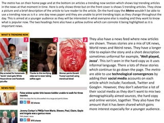 They also have a news feed where new articles
are shown. Theses stories are a mix of UK news,
World news and Weird news. They have a longer
title to explain the story and a short description
sometimes unformal for example, ‘Well played,
Jezza’. This isn’t seen in the hard copy as it uses
informal language. There a lots of these stories
which continue to go down the page. The metro
are able to use technological convergences by
adding their social media accounts on each
article which include; Facebook, Twitter and
Google+. However, they don’t advertise a lot of
their social media as they don’t want to mix two
demographically aimed sources, the hard copy
and online version, together. They also have the
amount that it has been shared which gains
more interest especially for a younger audience.
The metro has on their home page and at the bottom on articles a trending now section which shows top trending articles
in the news at that moment in time. Here is only shows three but on the front cover is shows 5 trending articles. They show
a picture and a brief description of the article to lure reader to the article. On the hard copy the Metro wouldn’t be able to
use a trending now as is it a one day news paper and they are unable to print trending topic as they change throughout the
day. This is aimed at a younger audience as they will be interested in what everyone else is reading and they want to know
what is popular now. The two headings here also have a yellow outline which can connote it being highlighted as it is
important news.
 
