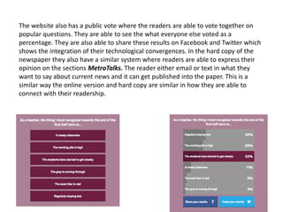 The website also has a public vote where the readers are able to vote together on
popular questions. They are able to see the what everyone else voted as a
percentage. They are also able to share these results on Facebook and Twitter which
shows the integration of their technological convergences. In the hard copy of the
newspaper they also have a similar system where readers are able to express their
opinion on the sections MetroTalks. The reader either email or text in what they
want to say about current news and it can get published into the paper. This is a
similar way the online version and hard copy are similar in how they are able to
connect with their readership.
 