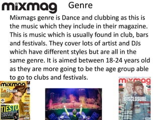 Genre
Mixmags genre is Dance and clubbing as this is
the music which they include in their magazine.
This is music which is usually found in club, bars
and festivals. They cover lots of artist and DJs
which have different styles but are all in the
same genre. It is aimed between 18-24 years old
as they are more going to be the age group able
to go to clubs and festivals.
 