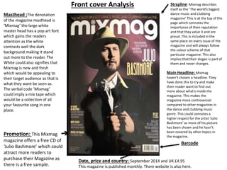 Masthead :The denotation
of the magazine masthead is
‘Mixmag’ the large white
master head has a pop art font
which gains the readers
attention as the white
contrasts well the dark
background making it stand
out more to the reader. The
White could also signifies that
Mixmag is new and fresh
which would be appealing to
their target audience as that is
what they want be seen as.
The verbal code ‘Mixmag’
could imply a mix tape which
would be a collection of all
your favourite song in one
place.
Strapline: Mixmag describes
itself as the ‘The world’s biggest
dance music and clubbing
magazine’ This is at the top of the
page which connotes the
importance of their reputation
and that they value it and are
proud. This is included in the
same place on every issue of the
magazine and will always follow
the colour scheme of that
particular magazine. This also
implies that their slogan is part of
them and never changes.
Main Headline: Mixmag
haven’t chosen a headline. They
have done this to try and make
their reader want to find out
more about what’s inside the
magazine. This makes the
magazine more controversial
compared to other magazines in
the dance and clubbing music
genre. This could connotes a
higher respect for the artist ‘Julio
Bashmore’ as more of his picture
has been shown and he hasn’t
been covered by other topics in
the magazine.
Barcode
Date, price and country: September 2014 and UK £4.95
This magazine is published monthly. There website is also here.
Promotion: This Mixmag
magazine offers a free CD of
‘Julio Bashmore’ which could
attract more readers to
purchase their Magazine as
there is a free sample.
Front cover Analysis
 