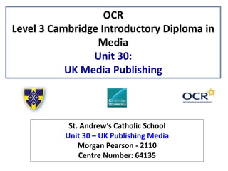 OCR
Level 3 Cambridge Introductory Diploma in
Media
Unit 30:
UK Media Publishing
St. Andrew’s Catholic School
Unit 30 – UK Publishing Media
Morgan Pearson - 2110
Centre Number: 64135
 