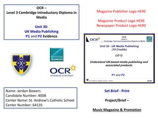 OCR –
Level 3 Cambridge Introductory Diploma in
Media
Unit 30:
UK Media Publishing
P1 and P2 Evidence
Name: Jordan Bowers
Candidate Number: 4008
Center Name: St. Andrew’s Catholic School
Center Number: 64135
Set Brief - Print
Project/Brief –
Music Magazine & Promotion
Magazine Publisher Logo HERE
Magazine Product Logo HERE
Newspaper Product Logo HERE
 