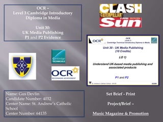 OCR –
Level 3 Cambridge Introductory
Diploma in Media
Unit 30:
UK Media Publishing
P1 and P2 Evidence
Name: Gus Devlin
Candidate Number: 4032
Center Name: St. Andrew’s Catholic
School
Center Number: 64135
Set Brief - Print
Project/Brief –
Music Magazine & Promotion
 