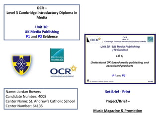 OCR –
Level 3 Cambridge Introductory Diploma in
Media
Unit 30:
UK Media Publishing
P1 and P2 Evidence
Name: Jordan Bowers
Candidate Number: 4008
Center Name: St. Andrew’s Catholic School
Center Number: 64135
Set Brief - Print
Project/Brief –
Music Magazine & Promotion
 