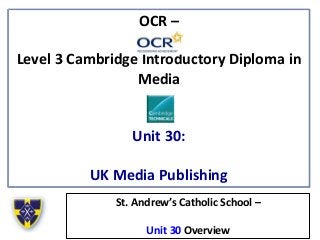 OCR –
Level 3 Cambridge Introductory Diploma in
Media
Unit 30:
UK Media Publishing
St. Andrew’s Catholic School –
Unit 30 Overview
 
