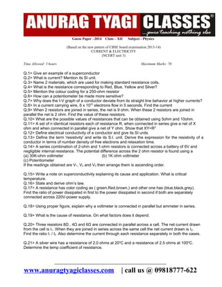Guess Paper –2014

Class – XII

Subject - Physics

(Based on the new pattern of CBSE board examination 2013-14)
CURRENT & ELECTRICITY
(NCERT unit 3)
Time Allowed: 3 hours

Maximum Marks: 70

Q.1> Give an example of a superconductor
Q.2> What is current? Mention its SI unit.
Q.3> Name 2 materials, which are used for making standard resistance coils.
Q.4> What is the resistance corresponding to Red, Blue, Yellow and Silver?
Q.5> Mention the colour coding for a 250-ohm resistor
Q.6> How can a potentiometer be made more sensitive?
Q.7> Why does the I-V graph of a conductor deviate from its straight line behavior at higher currents?
Q.8> In a current carrying wire, 6 x 1023 electrons flow in 5 seconds. Find the current
Q.9> When 2 resistors are joined in series, the net is 9 ohm. When these 2 resistors are joined in
parallel the net is 2 ohm. Find the value of these resistors.
Q.10> What are the possible values of resistances that can be obtained using 5ohm and 10ohm.
Q.11> A set of n identical resistors each of resistance R, when connected in series give a net of X
ohm and when connected in parallel give a net of Y ohm. Show that XY=R2
Q.12> Define electrical conductivity of a conductor and give its SI units
Q.13> Define the term 'resistivity' and write its S.I. unit. Derive the expression for the resistivity of a
conductor in terms of number density of free electrons and relaxation time.
Q.14> A series combination of 2-ohm and 1-ohm resistors is connected across a battery of 6V and
negligible internal resistance. The potential difference across the 2 ohm resistor is found using a
(a) 30K-ohm voltmeter
(b) 1K ohm voltmeter
(c) Potentiometer
If the readings obtained are V1, V2 and V3 then arrange them is ascending order.
Q.15> Write a note on superconductivity explaining its cause and application. What is critical
temperature.
Q.16> State and derive ohm’s law.
Q.17> A resistance has color coding as ( green,Red,brown,) and other one has (blue,black,grey).
Find the ratio of power dissipated in first to the power dissipated in second if both are separately
connected across 220V-power supply.
Q.18> Using proper figure, explain why a voltmeter is connected in parallel but ammeter in series.
Q.19> What is the cause of resistance. On what factors does it depend.
Q.20> Three resistors 8Ω , 4Ω and 6Ω are connected in parallel across a cell. The net current drawn
from the cell is I1. When they are joined in series across the same cell the net current drawn is I2.
Find the ratio I1 / I2 . Also determine the current through each resistance separately in both the cases.
Q.21> A silver wire has a resistance of 2.0 ohms at 20oC and a resistance of 2.5 ohms at 100oC.
Determine the temp coefficient of resistance.

-------------------------------------------------------------------------------------------------------

www.anuragtyagiclasses.com

| call us @ 09818777-622

 