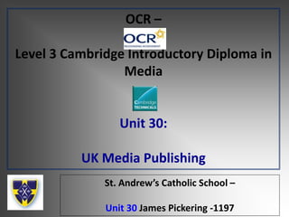 OCR –
Level 3 Cambridge Introductory Diploma in
Media
Unit 30:
UK Media Publishing
St. Andrew’s Catholic School –
Unit 30 James Pickering -1197
 