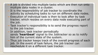  A job is divided into multiple tasks which are then run onto
multiple data nodes in a cluster.
 It is the responsibility of job tracker to coordinate the
activity by scheduling tasks to run on different data nodes.
 Execution of individual task is then to look after by task
tracker, which resides on every data node executing part of
the job.
 Task tracker's responsibility is to send the progress report
to the job tracker.
 In addition, task tracker periodically
sends 'heartbeat' signal to the Jobtracker so as to notify
him of the current state of the system.
 Thus job tracker keeps track of the overall progress of each
job. In the event of task failure, the job tracker can
reschedule it on a different task tracker.
 