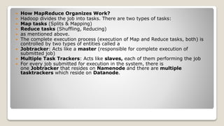  How MapReduce Organizes Work?
 Hadoop divides the job into tasks. There are two types of tasks:
 Map tasks (Splits & Mapping)
 Reduce tasks (Shuffling, Reducing)
 as mentioned above.
 The complete execution process (execution of Map and Reduce tasks, both) is
controlled by two types of entities called a
 Jobtracker: Acts like a master (responsible for complete execution of
submitted job)
 Multiple Task Trackers: Acts like slaves, each of them performing the job
 For every job submitted for execution in the system, there is
one Jobtracker that resides on Namenode and there are multiple
tasktrackers which reside on Datanode.
 