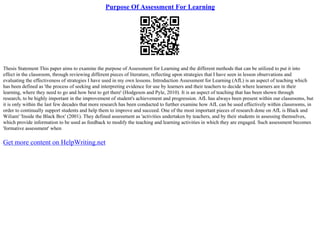 Purpose Of Assessment For Learning
Thesis Statement This paper aims to examine the purpose of Assessment for Learning and the different methods that can be utilized to put it into
effect in the classroom, through reviewing different pieces of literature, reflecting upon strategies that I have seen in lesson observations and
evaluating the effectiveness of strategies I have used in my own lessons. Introduction Assessment for Learning (AfL) is an aspect of teaching which
has been defined as 'the process of seeking and interpreting evidence for use by learners and their teachers to decide where learners are in their
learning, where they need to go and how best to get there' (Hodgeson and Pyle, 2010). It is an aspect of teaching that has been shown through
research, to be highly important in the improvement of student's achievement and progression. AfL has always been present within our classrooms, but
it is only within the last few decades that more research has been conducted to further examine how AfL can be used effectively within classrooms, in
order to continually support students and help them to improve and succeed. One of the most important pieces of research done on AfL is Black and
Wiliam' 'Inside the Black Box' (2001). They defined assessment as 'activities undertaken by teachers, and by their students in assessing themselves,
which provide information to be used as feedback to modify the teaching and learning activities in which they are engaged. Such assessment becomes
'formative assessment' when
Get more content on HelpWriting.net
 