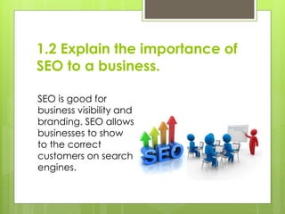 1.2 Explain the importance of
SEO to a business.
SEO is good for
business visibility and
branding. SEO allows
businesses t...