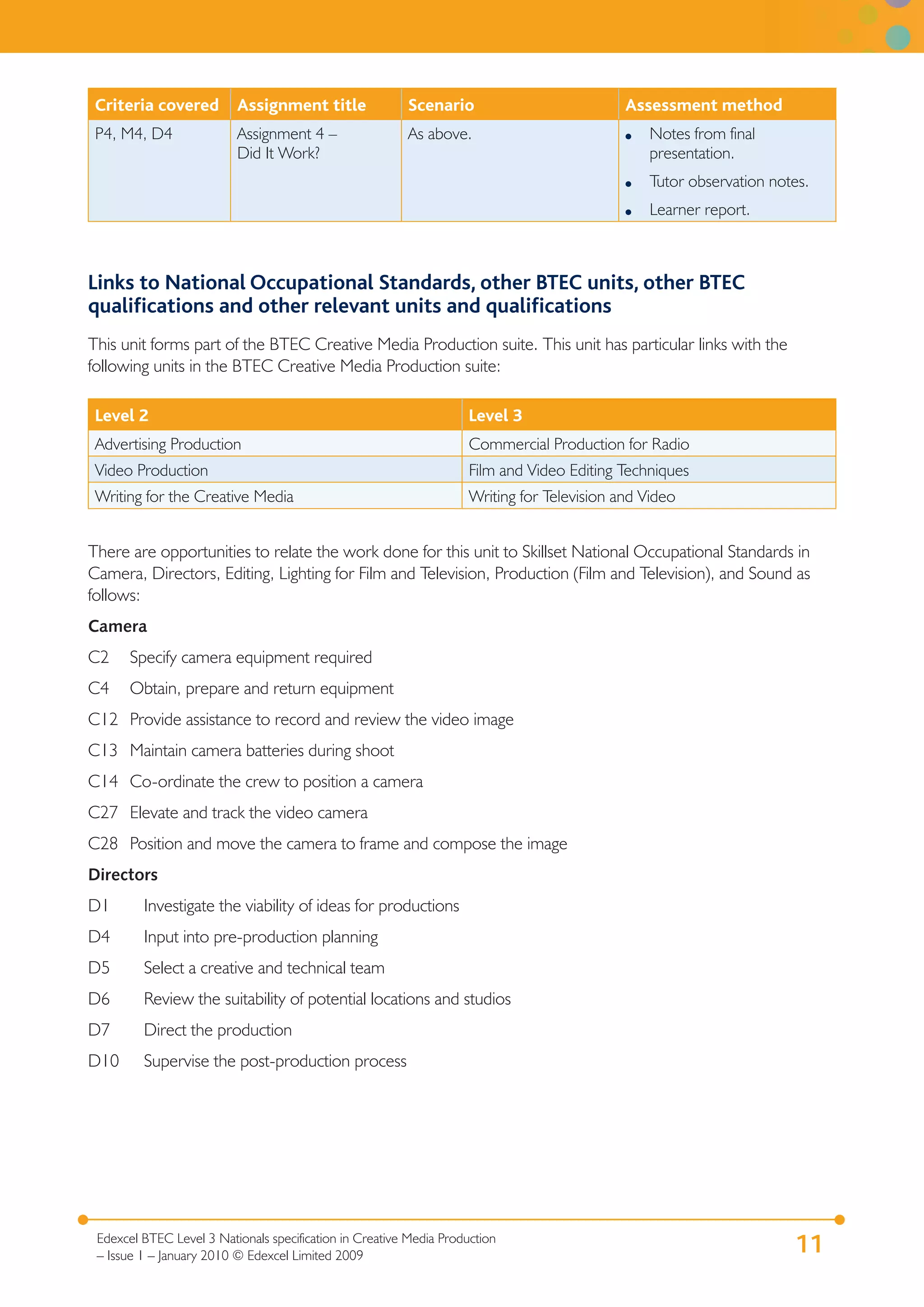 Criteria covered         Assignment title               Scenario                            Assessment method
 P4, M4, D4               Assignment 4 –                 As above.                           ●   Notes from final
                          Did It Work?                                                           presentation.
                                                                                             ●   Tutor observation notes.
                                                                                             ●   Learner report.



Links to National Occupational Standards, other BTEC units, other BTEC
qualiﬁcations and other relevant units and qualiﬁcations
This unit forms part of the BTEC Creative Media Production suite. This unit has particular links with the
following units in the BTEC Creative Media Production suite:

 Level 2                                                             Level 3
 Advertising Production                                              Commercial Production for Radio
 Video Production                                                    Film and Video Editing Techniques
 Writing for the Creative Media                                      Writing for Television and Video


There are opportunities to relate the work done for this unit to Skillset National Occupational Standards in
Camera, Directors, Editing, Lighting for Film and Television, Production (Film and Television), and Sound as
follows:
Camera
C2     Specify camera equipment required
C4     Obtain, prepare and return equipment
C12 Provide assistance to record and review the video image
C13 Maintain camera batteries during shoot
C14 Co-ordinate the crew to position a camera
C27 Elevate and track the video camera
C28 Position and move the camera to frame and compose the image
Directors
D1       Investigate the viability of ideas for productions
D4       Input into pre-production planning
D5       Select a creative and technical team
D6       Review the suitability of potential locations and studios
D7       Direct the production
D10      Supervise the post-production process




 Edexcel BTEC Level 3 Nationals specification in Creative Media Production
 – Issue 1 – January 2010 © Edexcel Limited 2009
                                                                                                                      11
 