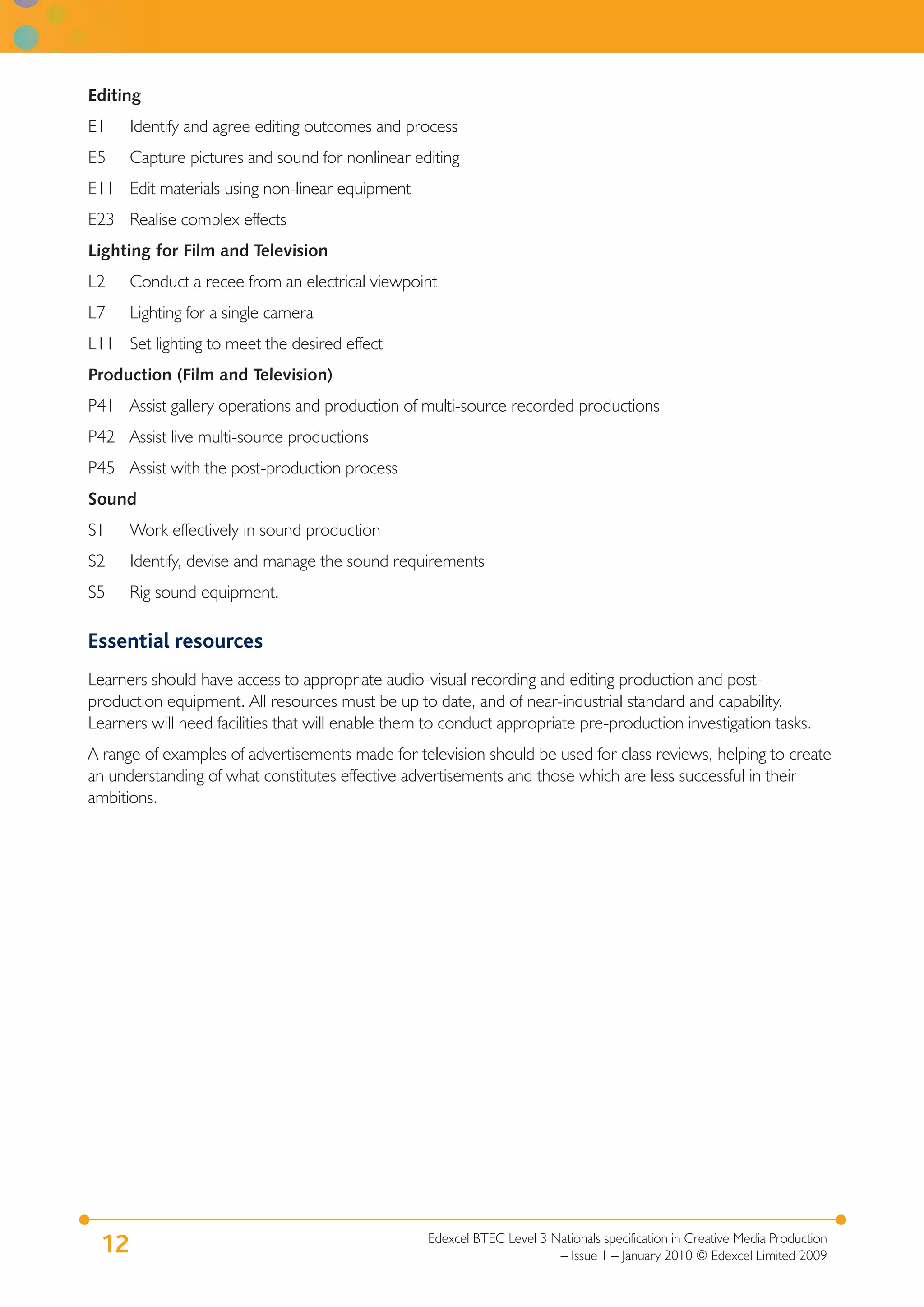 Editing
E1    Identify and agree editing outcomes and process
E5    Capture pictures and sound for nonlinear editing
E11 Edit materials using non-linear equipment
E23 Realise complex effects
Lighting for Film and Television
L2    Conduct a recee from an electrical viewpoint
L7    Lighting for a single camera
L11 Set lighting to meet the desired effect
Production (Film and Television)
P41 Assist gallery operations and production of multi-source recorded productions
P42 Assist live multi-source productions
P45 Assist with the post-production process
Sound
S1    Work effectively in sound production
S2    Identify, devise and manage the sound requirements
S5    Rig sound equipment.

Essential resources
Learners should have access to appropriate audio-visual recording and editing production and post-
production equipment. All resources must be up to date, and of near-industrial standard and capability.
Learners will need facilities that will enable them to conduct appropriate pre-production investigation tasks.
A range of examples of advertisements made for television should be used for class reviews, helping to create
an understanding of what constitutes effective advertisements and those which are less successful in their
ambitions.




                                                   Edexcel BTEC Level 3 Nationals specification in Creative Media Production
 12                                                                      – Issue 1 – January 2010 © Edexcel Limited 2009
 
