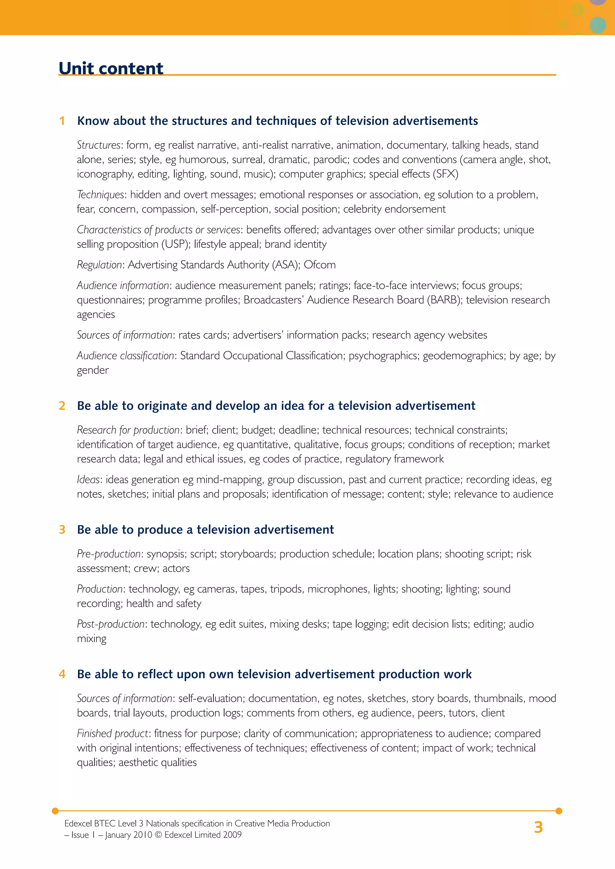 Unit content

1 Know about the structures and techniques of television advertisements
    Structures: form, eg realist narrative, anti-realist narrative, animation, documentary, talking heads, stand
    alone, series; style, eg humorous, surreal, dramatic, parodic; codes and conventions (camera angle, shot,
    iconography, editing, lighting, sound, music); computer graphics; special effects (SFX)
    Techniques: hidden and overt messages; emotional responses or association, eg solution to a problem,
    fear, concern, compassion, self-perception, social position; celebrity endorsement
    Characteristics of products or services: benefits offered; advantages over other similar products; unique
    selling proposition (USP); lifestyle appeal; brand identity
    Regulation: Advertising Standards Authority (ASA); Ofcom
    Audience information: audience measurement panels; ratings; face-to-face interviews; focus groups;
    questionnaires; programme profiles; Broadcasters’ Audience Research Board (BARB); television research
    agencies
    Sources of information: rates cards; advertisers’ information packs; research agency websites
    Audience classification: Standard Occupational Classification; psychographics; geodemographics; by age; by
    gender


2 Be able to originate and develop an idea for a television advertisement
    Research for production: brief; client; budget; deadline; technical resources; technical constraints;
    identification of target audience, eg quantitative, qualitative, focus groups; conditions of reception; market
    research data; legal and ethical issues, eg codes of practice, regulatory framework
    Ideas: ideas generation eg mind-mapping, group discussion, past and current practice; recording ideas, eg
    notes, sketches; initial plans and proposals; identification of message; content; style; relevance to audience


3 Be able to produce a television advertisement
    Pre-production: synopsis; script; storyboards; production schedule; location plans; shooting script; risk
    assessment; crew; actors
    Production: technology, eg cameras, tapes, tripods, microphones, lights; shooting; lighting; sound
    recording; health and safety
    Post-production: technology, eg edit suites, mixing desks; tape logging; edit decision lists; editing; audio
    mixing


4 Be able to reflect upon own television advertisement production work
    Sources of information: self-evaluation; documentation, eg notes, sketches, story boards, thumbnails, mood
    boards, trial layouts, production logs; comments from others, eg audience, peers, tutors, client
    Finished product: fitness for purpose; clarity of communication; appropriateness to audience; compared
    with original intentions; effectiveness of techniques; effectiveness of content; impact of work; technical
    qualities; aesthetic qualities




 Edexcel BTEC Level 3 Nationals specification in Creative Media Production
 – Issue 1 – January 2010 © Edexcel Limited 2009
                                                                                                                3
 
