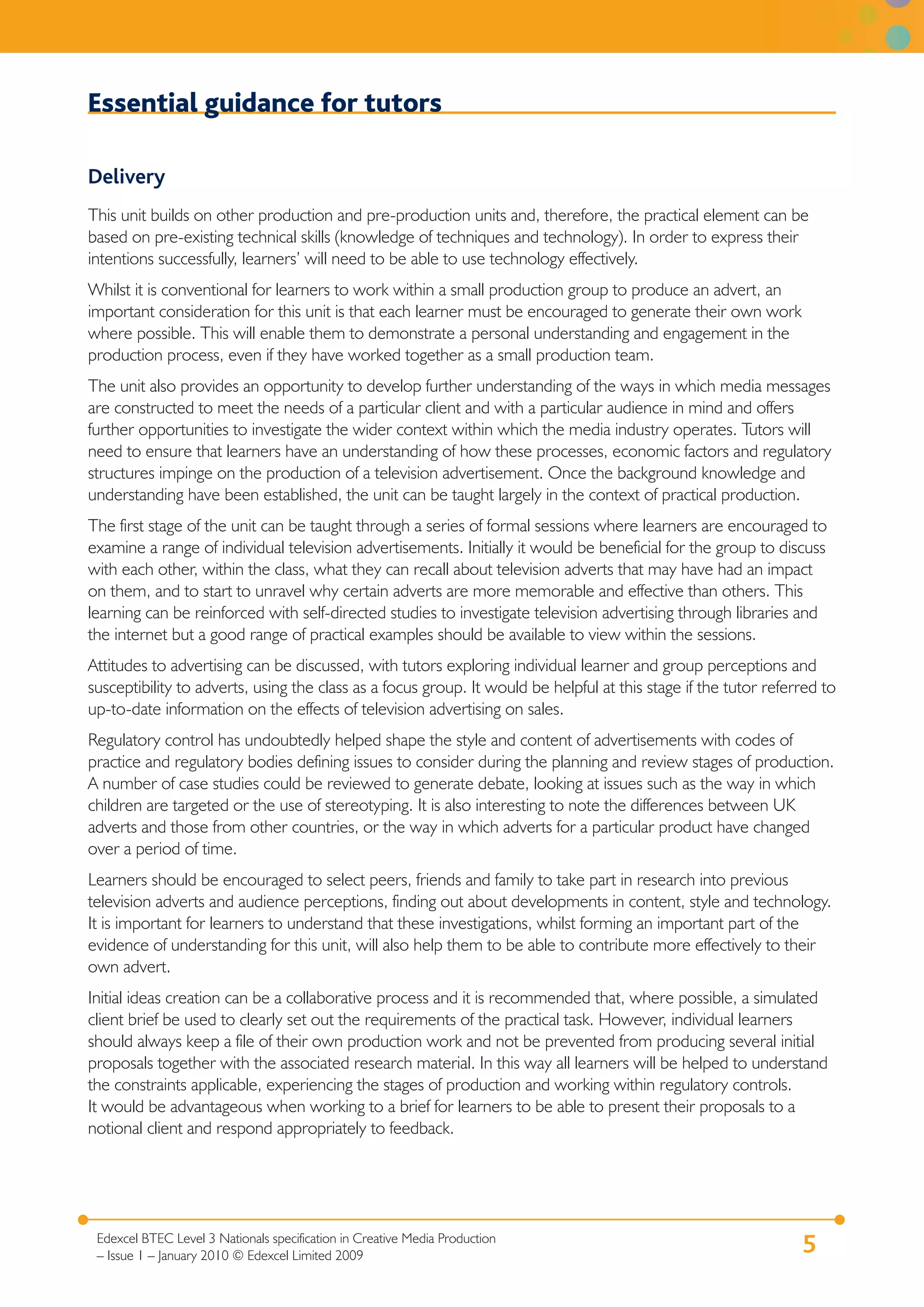 Essential guidance for tutors

Delivery
This unit builds on other production and pre-production units and, therefore, the practical element can be
based on pre-existing technical skills (knowledge of techniques and technology). In order to express their
intentions successfully, learners’ will need to be able to use technology effectively.
Whilst it is conventional for learners to work within a small production group to produce an advert, an
important consideration for this unit is that each learner must be encouraged to generate their own work
where possible. This will enable them to demonstrate a personal understanding and engagement in the
production process, even if they have worked together as a small production team.
The unit also provides an opportunity to develop further understanding of the ways in which media messages
are constructed to meet the needs of a particular client and with a particular audience in mind and offers
further opportunities to investigate the wider context within which the media industry operates. Tutors will
need to ensure that learners have an understanding of how these processes, economic factors and regulatory
structures impinge on the production of a television advertisement. Once the background knowledge and
understanding have been established, the unit can be taught largely in the context of practical production.
The first stage of the unit can be taught through a series of formal sessions where learners are encouraged to
examine a range of individual television advertisements. Initially it would be beneficial for the group to discuss
with each other, within the class, what they can recall about television adverts that may have had an impact
on them, and to start to unravel why certain adverts are more memorable and effective than others. This
learning can be reinforced with self-directed studies to investigate television advertising through libraries and
the internet but a good range of practical examples should be available to view within the sessions.
Attitudes to advertising can be discussed, with tutors exploring individual learner and group perceptions and
susceptibility to adverts, using the class as a focus group. It would be helpful at this stage if the tutor referred to
up-to-date information on the effects of television advertising on sales.
Regulatory control has undoubtedly helped shape the style and content of advertisements with codes of
practice and regulatory bodies defining issues to consider during the planning and review stages of production.
A number of case studies could be reviewed to generate debate, looking at issues such as the way in which
children are targeted or the use of stereotyping. It is also interesting to note the differences between UK
adverts and those from other countries, or the way in which adverts for a particular product have changed
over a period of time.
Learners should be encouraged to select peers, friends and family to take part in research into previous
television adverts and audience perceptions, finding out about developments in content, style and technology.
It is important for learners to understand that these investigations, whilst forming an important part of the
evidence of understanding for this unit, will also help them to be able to contribute more effectively to their
own advert.
Initial ideas creation can be a collaborative process and it is recommended that, where possible, a simulated
client brief be used to clearly set out the requirements of the practical task. However, individual learners
should always keep a file of their own production work and not be prevented from producing several initial
proposals together with the associated research material. In this way all learners will be helped to understand
the constraints applicable, experiencing the stages of production and working within regulatory controls.
It would be advantageous when working to a brief for learners to be able to present their proposals to a
notional client and respond appropriately to feedback.




 Edexcel BTEC Level 3 Nationals specification in Creative Media Production
 – Issue 1 – January 2010 © Edexcel Limited 2009
                                                                                                                 5
 