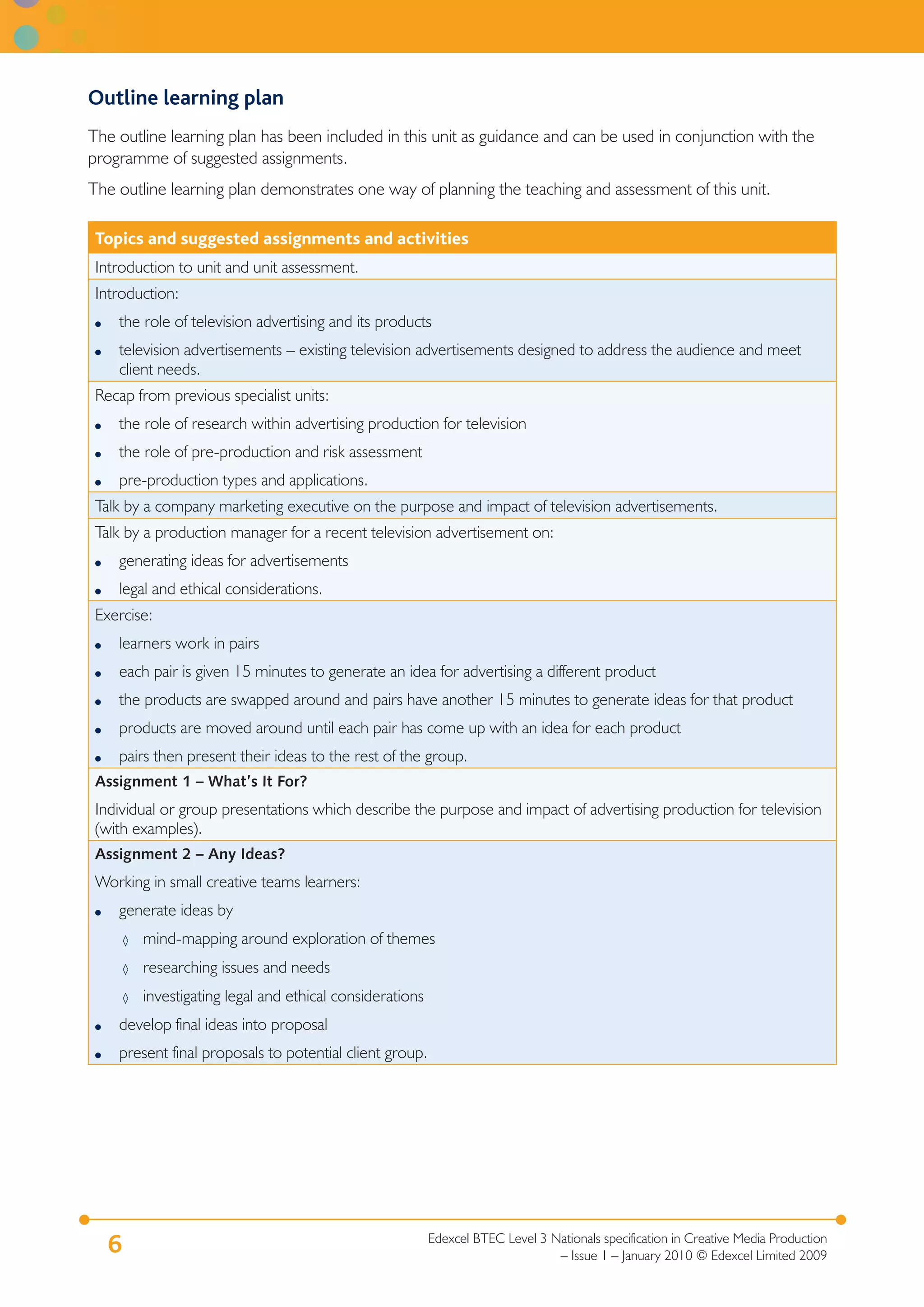 Outline learning plan
The outline learning plan has been included in this unit as guidance and can be used in conjunction with the
programme of suggested assignments.
The outline learning plan demonstrates one way of planning the teaching and assessment of this unit.

 Topics and suggested assignments and activities
 Introduction to unit and unit assessment.
 Introduction:
 ●   the role of television advertising and its products
 ●   television advertisements – existing television advertisements designed to address the audience and meet
     client needs.
 Recap from previous specialist units:
 ●   the role of research within advertising production for television
 ●   the role of pre-production and risk assessment
 ●   pre-production types and applications.
 Talk by a company marketing executive on the purpose and impact of television advertisements.
 Talk by a production manager for a recent television advertisement on:
 ●   generating ideas for advertisements
 ●   legal and ethical considerations.
 Exercise:
 ●   learners work in pairs
 ●   each pair is given 15 minutes to generate an idea for advertising a different product
 ●   the products are swapped around and pairs have another 15 minutes to generate ideas for that product
 ●   products are moved around until each pair has come up with an idea for each product
 ●   pairs then present their ideas to the rest of the group.
 Assignment 1 – What’s It For?
 Individual or group presentations which describe the purpose and impact of advertising production for television
 (with examples).
 Assignment 2 – Any Ideas?
 Working in small creative teams learners:
 ●   generate ideas by
         ◊   mind-mapping around exploration of themes
         ◊   researching issues and needs
         ◊   investigating legal and ethical considerations
 ●   develop final ideas into proposal
 ●   present final proposals to potential client group.




                                                              Edexcel BTEC Level 3 Nationals specification in Creative Media Production
     6                                                                              – Issue 1 – January 2010 © Edexcel Limited 2009
 