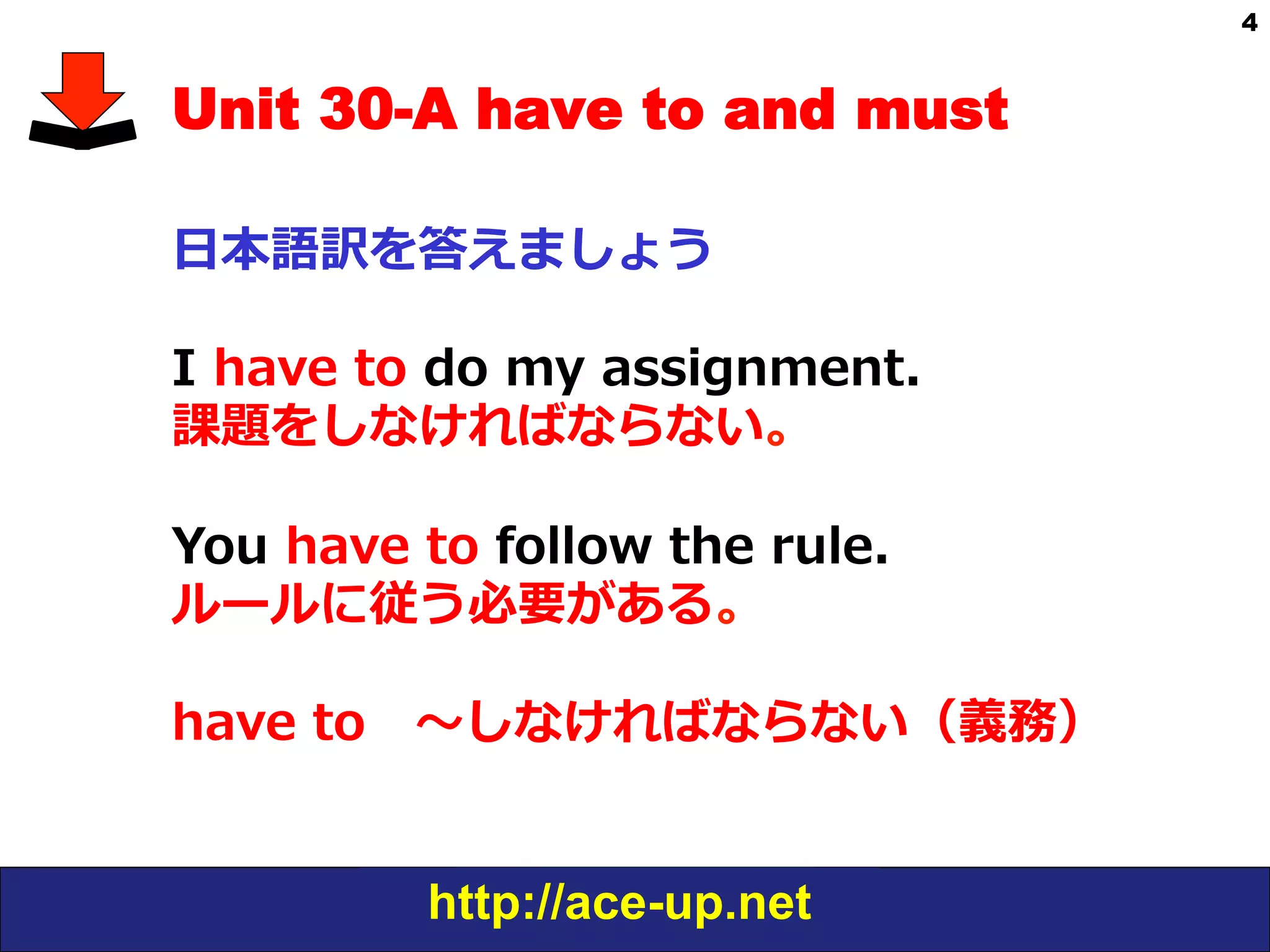http://ace-up.net
4
Unit 30-A have to and must
⽇日本語訳を答えましょう
I  have  to  do  my  assignment.
課題をしなければならない。
You  have  to  follow  the  rule.
ルールに従う必要がある。
have  to 　〜～しなければならない（義務）
 