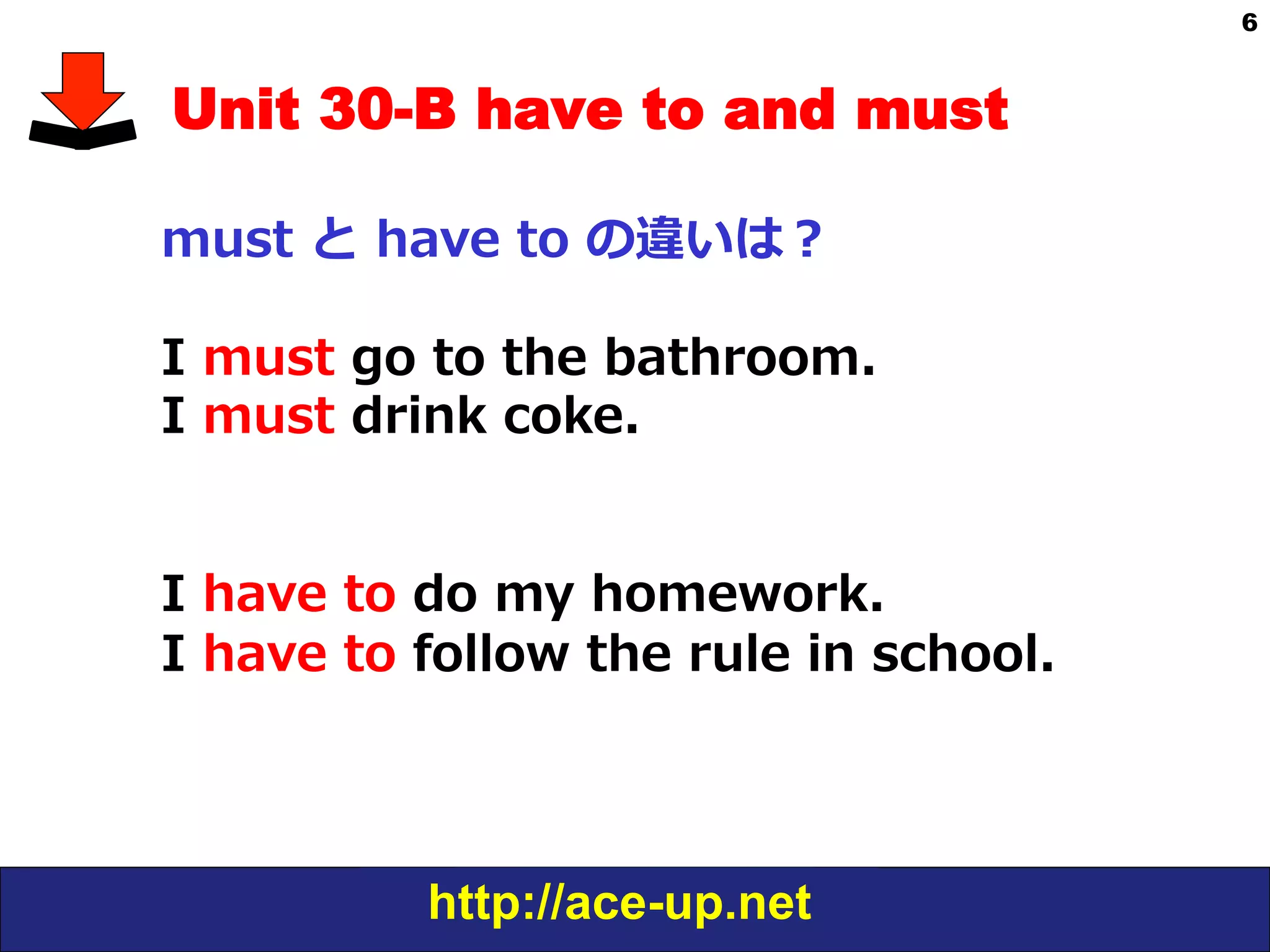 http://ace-up.net
6
Unit 30-B have to and must
must  と  have  to  の違いは？
I  must  go  to  the  bathroom.
I  must  drink  coke.
I  have  to  do  my  homework.  
I  have  to  follow  the  rule  in  school.
 