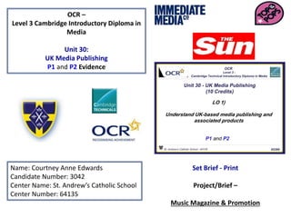 OCR –
Level 3 Cambridge Introductory Diploma in
Media
Unit 30:
UK Media Publishing
P1 and P2 Evidence
Name: Courtney Anne Edwards
Candidate Number: 3042
Center Name: St. Andrew’s Catholic School
Center Number: 64135
Set Brief - Print
Project/Brief –
Music Magazine & Promotion
 