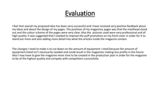 Evaluation
I feel that overall my proposed idea has been very successful and I have received very positive feedback about
my ideas and about the design of my pages. The positives of my magazines pages was that the masthead stood
out and the colour scheme of the pages were very clear. Also the pictures used were very professional and of
high quality. It was suggested that I needed to improve the puff promotion on my front cover in order for it to
stand out more and also adding more detail into what the articles inside the magazine contain.
The changes I need to make is to cut down on the amount of equipment I need because the amount of
equipment listed isn’t necessarily needed and could result in the magazines making less profits in the future.
Also I may have to give the magazine more time to be created in the production plan in order for the magazine
to be of the highest quality and compete with competitors successfully.
 