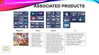 ASSOCIATED PRODUCTS
Magazine Radio Digital TV
Kiss radio is Bauer
medias most popular
radio station. Kiss
radio is England’s
largest multimedia
brand for people aged
from 15 to 34 year
olds, with 4.6m
listeners every week.
4 music is UK’s no.1 music
channel, it brings the latest in hit
music, talking about the most
popular stars at this current time.
It is known for playing some of the
best music, entertainment and
comedy shows for all its youth
audiences. Some of their core
artists that have featured: Justin
Bieber, Ed Sheeran, little mix, Katy
Perry, the weekend, Rhianna, any
of the one direction boys, Calvin
Harris and Zara Larsson.
Bauer produce few Television
programmes such as Kiss and
4music. They do not make
much from this as the
channels are not as popular as
their magazines or digital
products for instance.
 