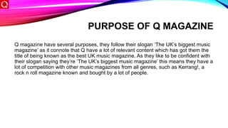 PURPOSE OF Q MAGAZINE
Q magazine have several purposes, they follow their slogan ‘The UK’s biggest music
magazine’ as it connote that Q have a lot of relevant content which has got them the
title of being known as the best UK music magazine. As they like to be confident with
their slogan saying they’re ‘The UK’s biggest music magazine’ this means they have a
lot of competition with other music magazines from all genres, such as Kerrang!, a
rock n roll magazine known and bought by a lot of people.
 