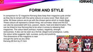 FORM AND STYLE
In comparison to ‘Q’ magazine Kerrang does keep their magazine quite similar
as they like to remain with the same colours on every cover: Red, black and
white. All these colours are to go with the chosen genre which is mostly Rock.
These colours all represent a certain thing, red connotes: blood and fire but
can also be associated with love, passion, desire, heat and determination. This
can be linked to how Kerrang like to be when it comes to releasing their
magazines. The colour black portrays: mystery, negativity, strength,
seriousness. It also can be seen as a formal, elegant and prestigious. Lastly,
the colour white suggests: light, success, purity and positivity.
The dimensions of the magazine is near
enough the same as any other:
Kerrang 28.5cm by 21.3cm
 