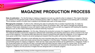 MAGAZINE PRODUCTION PROCESS
Date of publication – For the first step in making a magazine is to set up a date for when to release it. This means that when
you release it to the general public it will be a finished product. After it is official, it is important to be working with a schedule.
This Is another version of a plan that is needed to be followed after each of the steps occur.
Managing the schedule – Further to this, following the date of publication this is another important step. To make my
magazine successful then I will need to make sure that I follow my schedule. Also, I will need to manage the schedule
because if there were obstacles to occur will need to make sure that I come out with my magazine still meeting the deadline.
Reasons such as this makes following the schedule extremely important.
Editorial and budgetary decision – for this step, following the production process of a magazine is the editorial decision.
The editorial decisions involve the magazine’s editorial team assembling and deciding what topics will be covered in the next
issue of the magazine. The editorial team talk about the various contents that will make the magazine. In my magazine I will
have great content that I intend to do some background research that the public will more than likely want to read.
Content acquisition – this step is most definitely the more important step that is need when publishing a magazine. This is
because without the content we simply cannot have the magazine in the first place. Therefore, content needs to be the most
concentrated section to making a magazine. There are two major ways that content can be gathered for a magazine. Firstly, is
the house-staff writers and the second way is through external writers that are made to write on a given topic. At this point,
artwork and graphics are worked on and developed. The artwork is illustrations and pictures that are going to be in the
magazine. Graphics are the pictures of images that are designed with a computer program.
Source: http://hosbeg.com/the-magazine-production-process/
 