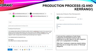 PRODUCTION PROCESS (Q AND
KERRANG!)
I had sent the publishers of both these
magazines of inspiration trying to get a
response to do with help for my own magazine
that I am in preparation of creating.
After that, I received a response clearly stating
that they are no longer the owner of “Kerrang!”
Magazine.
 