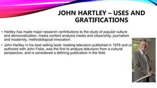 JOHN HARTLEY – USES AND
GRATIFICATIONS
• Hartley has made major research contributions to the study of popular culture
and democratization, media content analysis media and citizenship, journalism
and modernity, methodological innovation.
• John Hartley in his best selling book ‘reading television published in 1978 and co-
authored with John Fiske, was the first to analyze television from a cultural
perspective, and is considered a defining publication in the field.
 
