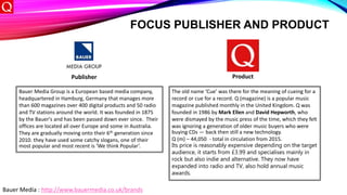 FOCUS PUBLISHER AND PRODUCT
Publisher Product
Bauer Media Group is a European based media company,
headquartered in Hamburg, Germany that manages more
than 600 magazines over 400 digital products and 50 radio
and TV stations around the world. It was founded in 1875
by the Bauer's and has been passed down ever since. Their
offices are located all over Europe and some in Australia.
They are gradually moving onto their 6th generation since
2010. they have used some catchy slogans, one of their
most popular and most recent is ‘We think Popular’.
The old name ‘Cue’ was there for the meaning of cueing for a
record or cue for a record. Q (magazine) is a popular music
magazine published monthly in the United Kingdom. Q was
founded in 1986 by Mark Ellen and David Hepworth, who
were dismayed by the music press of the time, which they felt
was ignoring a generation of older music buyers who were
buying CDs — back then still a new technology.
Q (m) – 44,050 - total in circulation from 2015.
Its price is reasonably expensive depending on the target
audience, it starts from £3.99 and specialises mainly in
rock but also indie and alternative. They now have
expanded into radio and TV, also hold annual music
awards.
Bauer Media : http://www.bauermedia.co.uk/brands
 