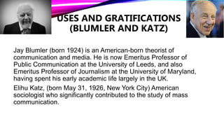 USES AND GRATIFICATIONS
(BLUMLER AND KATZ)
Jay Blumler (born 1924) is an American-born theorist of
communication and media. He is now Emeritus Professor of
Public Communication at the University of Leeds, and also
Emeritus Professor of Journalism at the University of Maryland,
having spent his early academic life largely in the UK.
Elihu Katz, (born May 31, 1926, New York City) American
sociologist who significantly contributed to the study of mass
communication.
 