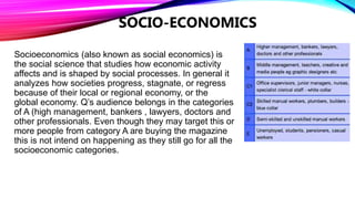 SOCIO-ECONOMICS
Socioeconomics (also known as social economics) is
the social science that studies how economic activity
affects and is shaped by social processes. In general it
analyzes how societies progress, stagnate, or regress
because of their local or regional economy, or the
global economy. Q’s audience belongs in the categories
of A (high management, bankers , lawyers, doctors and
other professionals. Even though they may target this or
more people from category A are buying the magazine
this is not intend on happening as they still go for all the
socioeconomic categories.
 