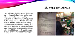 SURVEY EVIDENCE
Here is evidence that I had my survey filled
out by the public. I went into leatherhead
village and had someone working at
Subway to fill out my survey. The purpose
of this survey was to get a real response
from an external source. For the survey
going through my questions, I was hoping
for specific answers. When asking for their
age I was looking towards getting answer
within the 15-20 and 21-25 as this would
then go towards my ideas of my magazine.
 
