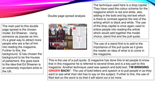The main part to this double
page spread is the chosen
model, Ed Sheeran. Using
someone as popular as him,
it’s a great way to attract more
people who are a fan of him
into reading the magazine.
Further to this, the
background, Q has chosen the
background to be the houses
of parliament, this goes back
to the idea that Ed Sheeran is
an extremely important artist in
the UK.
This is the use of a pull quote. Q magazine has done this to let people to know
that in this magazine he is referred to several times and is a key part to this
magazine. Another technique used was speech and bold text: “I’M BRINGING
GINGER BACK!”. The use of bold letters and speech is to pull people in as they
want to see what their idol has to say on the subject. Further to this, the use of
Red text on the word is so that it will stand out a lot more.
The use of a stand first is to add to the
importance of the pull quote as it gives
the reader an idea of what is to come in
the magazine.
The technique used here is a drop capital.
They have used the colour scheme for the
magazine which is red and white, also
adding in the bold and big red text which
is there to contrast against the rest of the
writing which is black and white. The use
of the drop capital is once again used to
entice people into reading the article
which would add together the model
choice, stand first and the pull quote.
Double page spread analysis
 